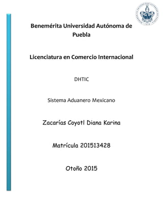 Benemérita Universidad Autónoma de
Puebla
Licenciatura en Comercio Internacional
DHTIC
Sistema Aduanero Mexicano
Zacarías Coyotl Diana Karina
Matrícula 201513428
Otoño 2015
 