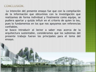 La intención del presente ensayo fue que con la compilación 
de la información que obtuvimos con la investigación que 
realizamos de forma individual y finalmente como equipo, se 
pudiera aportar y quizás influir en el criterio de quien lo lea, 
pues lo fundamentos en los que nos apoyamos son referencias 
confiables. 
se busco introducir al lector a saber mas acerca de la 
arquitectura sustentable, consideramos que los subtemas del 
presente trabajo fueran los principales para el tema del 
ensayo. 
