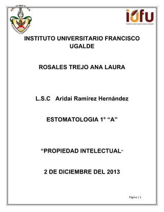 INSTITUTO UNIVERSITARIO FRANCISCO
UGALDE

ROSALES TREJO ANA LAURA

L.S.C Aridai Ramírez Hernández
ESTOMATOLOGIA 1° “A”

“PROPIEDAD INTELECTUAL”

2 DE DICIEMBRE DEL 2013

Página | 1

 