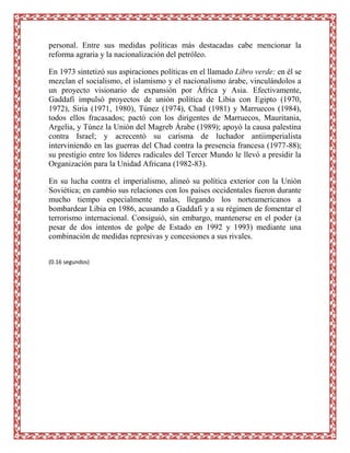 personal. Entre sus medidas políticas más destacadas cabe mencionar la
reforma agraria y la nacionalización del petróleo.

En 1973 sintetizó sus aspiraciones políticas en el llamado Libro verde: en él se
mezclan el socialismo, el islamismo y el nacionalismo árabe, vinculándolos a
un proyecto visionario de expansión por África y Asia. Efectivamente,
Gaddafi impulsó proyectos de unión política de Libia con Egipto (1970,
1972), Siria (1971, 1980), Túnez (1974), Chad (1981) y Marruecos (1984),
todos ellos fracasados; pactó con los dirigentes de Marruecos, Mauritania,
Argelia, y Túnez la Unión del Magreb Árabe (1989); apoyó la causa palestina
contra Israel; y acrecentó su carisma de luchador antiimperialista
interviniendo en las guerras del Chad contra la presencia francesa (1977-88);
su prestigio entre los líderes radicales del Tercer Mundo le llevó a presidir la
Organización para la Unidad Africana (1982-83).

En su lucha contra el imperialismo, alineó su política exterior con la Unión
Soviética; en cambio sus relaciones con los países occidentales fueron durante
mucho tiempo especialmente malas, llegando los norteamericanos a
bombardear Libia en 1986, acusando a Gaddafi y a su régimen de fomentar el
terrorismo internacional. Consiguió, sin embargo, mantenerse en el poder (a
pesar de dos intentos de golpe de Estado en 1992 y 1993) mediante una
combinación de medidas represivas y concesiones a sus rivales.


(0.16 segundos)
 