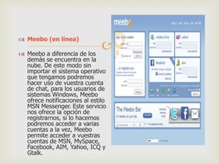  Meebo (en línea)



 Meebo a diferencia de los
demás se encuentra en la
nube. De este modo sin
importar el sistema operativo
que tengamos podremos
hacer uso de vuestra cuenta
de chat, para los usuarios de
sistemas Windows, Meebo
ofrece notificaciones al estilo
MSN Messenger. Este servicio
nos ofrece la opción de
registrarnos, si lo hacemos
podremos acceder a varias
cuentas a la vez, Meebo
permite acceder a vuestras
cuentas de MSN, MySpace,
Facebook, AIM, Yahoo, ICQ y
Gtalk.

 