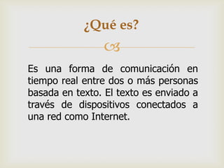 ¿Qué es?


Es una forma de comunicación en
tiempo real entre dos o más personas
basada en texto. El texto es enviado a
través de dispositivos conectados a
una red como Internet.

 
