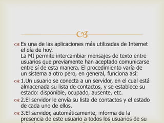 
 Es una de las aplicaciones más utilizadas de Internet
el día de hoy.
La MI permite intercambiar mensajes de texto entre
usuarios que previamente han aceptado comunicarse
entre sí de esta manera. El procedimiento varía de
un sistema a otro pero, en general, funciona así:
 1.Un usuario se conecta a un servidor, en el cual está
almacenada su lista de contactos, y se establece su
estado: disponible, ocupado, ausente, etc.
 2.El servidor le envía su lista de contactos y el estado
de cada uno de ellos.
 3.El servidor, automáticamente, informa de la
presencia de este usuario a todos los usuarios de su

 