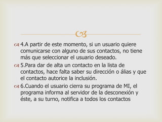 
 4.A partir de este momento, si un usuario quiere
comunicarse con alguno de sus contactos, no tiene
más que seleccionar el usuario deseado.
 5.Para dar de alta un contacto en la lista de
contactos, hace falta saber su dirección o álias y que
el contacto autorice la inclusión.
 6.Cuando el usuario cierra su programa de MI, el
programa informa al servidor de la desconexión y
éste, a su turno, notifica a todos los contactos

 