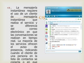 .
La
mensajería
instantánea requiere
el uso de un cliente
de
mensajería
instantánea
que
realiza el servicio y
se
diferencia
del
correo
electrónico en que
las conversaciones se
realizan en tiempo
real. La mayoría de
los servicios ofrecen
el
aviso
de
presencia, indicando
cuando el cliente de
una persona en la
lista de contactos se



 