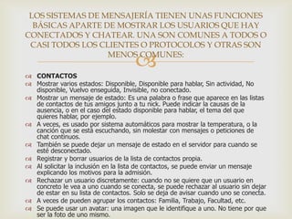 LOS SISTEMAS DE MENSAJERÍA TIENEN UNAS FUNCIONES
BÁSICAS APARTE DE MOSTRAR LOS USUARIOS QUE HAY
CONECTADOS Y CHATEAR. UNA SON COMUNES A TODOS O
CASI TODOS LOS CLIENTES O PROTOCOLOS Y OTRAS SON
MENOS COMUNES:



 CONTACTOS
 Mostrar varios estados: Disponible, Disponible para hablar, Sin actividad, No
disponible, Vuelvo enseguida, Invisible, no conectado.
 Mostrar un mensaje de estado: Es una palabra o frase que aparece en las listas
de contactos de tus amigos junto a tu nick. Puede indicar la causas de la
ausencia, o en el caso del estado disponible para hablar, el tema del que
quieres hablar, por ejemplo.
 A veces, es usado por sistema automáticos para mostrar la temperatura, o la
canción que se está escuchando, sin molestar con mensajes o peticiones de
chat continuos.
 También se puede dejar un mensaje de estado en el servidor para cuando se
esté desconectado.
 Registrar y borrar usuarios de la lista de contactos propia.
 Al solicitar la inclusión en la lista de contactos, se puede enviar un mensaje
explicando los motivos para la admisión.
 Rechazar un usuario discretamente: cuando no se quiere que un usuario en
concreto le vea a uno cuando se conecta, se puede rechazar al usuario sin dejar
de estar en su lista de contactos. Solo se deja de avisar cuando uno se conecta.
 A veces de pueden agrupar los contactos: Familia, Trabajo, Facultad, etc.
 Se puede usar un avatar: una imagen que le identifique a uno. No tiene por que
ser la foto de uno mismo.

 
