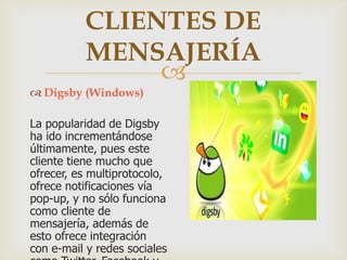CLIENTES DE
MENSAJERÍA

 Digsby (Windows)

La popularidad de Digsby
ha ido incrementándose
últimamente, pues este
cliente tiene mucho que
ofrecer, es multiprotocolo,
ofrece notificaciones vía
pop-up, y no sólo funciona
como cliente de
mensajería, además de
esto ofrece integración
con e-mail y redes sociales

 