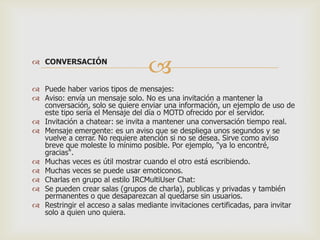  CONVERSACIÓN



 Puede haber varios tipos de mensajes:
 Aviso: envía un mensaje solo. No es una invitación a mantener la
conversación, solo se quiere enviar una información, un ejemplo de uso de
este tipo sería el Mensaje del día o MOTD ofrecido por el servidor.
 Invitación a chatear: se invita a mantener una conversación tiempo real.
 Mensaje emergente: es un aviso que se despliega unos segundos y se
vuelve a cerrar. No requiere atención si no se desea. Sirve como aviso
breve que moleste lo mínimo posible. Por ejemplo, "ya lo encontré,
gracias".
 Muchas veces es útil mostrar cuando el otro está escribiendo.
 Muchas veces se puede usar emoticonos.
 Charlas en grupo al estilo IRCMultiUser Chat:
 Se pueden crear salas (grupos de charla), publicas y privadas y también
permanentes o que desaparezcan al quedarse sin usuarios.
 Restringir el acceso a salas mediante invitaciones certificadas, para invitar
solo a quien uno quiera.

 