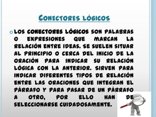 CONECTORES LÓGICOS
 Los conectores lógicos son palabras
 o expresiones que marcan la
 relación entre ideas. Se suelen situar
 al principio o cerca del inicio de la
 oración para indicar su relación
 lógica con la anterior. Sirven para
 indicar diferentes tipos de relación
 entre las oraciones que integran el
 párrafo y para pasar de un párrafo
 a    otro,   por    ello     han    de
 seleccionarse cuidadosamente.
 