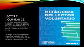LECTORES
VOLUNTARIOS
Los lectores voluntarios son el pilar
básico de este proyecto, gracias a
disposición y colaboración se logra
inculcar el habito de la lectura a toda
aquella persona que escucha una
lectura.
“El tiempo es el único regalo en el
mundo que te deja la mejor delas
experiencias, cuando descubres que
cambio la vida de alguien mas”
 
