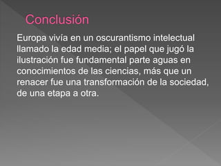 Europa vivía en un oscurantismo intelectual
llamado la edad media; el papel que jugó la
ilustración fue fundamental parte aguas en
conocimientos de las ciencias, más que un
renacer fue una transformación de la sociedad,
de una etapa a otra.
 