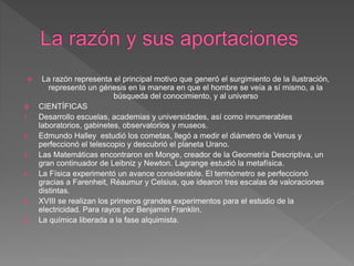  La razón representa el principal motivo que generó el surgimiento de la ilustración,
representó un génesis en la manera en que el hombre se veía a sí mismo, a la
búsqueda del conocimiento, y al universo
 CIENTÍFICAS
1. Desarrollo escuelas, academias y universidades, así como innumerables
laboratorios, gabinetes, observatorios y museos.
2. Edmundo Halley estudió los cometas, llegó a medir el diámetro de Venus y
perfeccionó el telescopio y descubrió el planeta Urano.
3. Las Matemáticas encontraron en Monge, creador de la Geometría Descriptiva, un
gran continuador de Leibniz y Newton. Lagrange estudió la metafísica.
4. La Física experimentó un avance considerable. El termómetro se perfeccionó
gracias a Farenheit, Réaumur y Celsius, que idearon tres escalas de valoraciones
distintas.
5. XVIII se realizan los primeros grandes experimentos para el estudio de la
electricidad. Para rayos por Benjamin Franklin.
6. La química liberada a la fase alquimista.
 