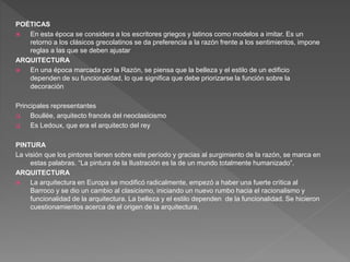 POÉTICAS
 En esta época se considera a los escritores griegos y latinos como modelos a imitar. Es un
retorno a los clásicos grecolatinos se da preferencia a la razón frente a los sentimientos, impone
reglas a las que se deben ajustar
ARQUITECTURA
 En una época marcada por la Razón, se piensa que la belleza y el estilo de un edificio
dependen de su funcionalidad, lo que significa que debe priorizarse la función sobre la
decoración
Principales representantes
 Boullée, arquitecto francés del neoclasicismo
 Es Ledoux, que era el arquitecto del rey
PINTURA
La visión que los pintores tienen sobre este período y gracias al surgimiento de la razón, se marca en
estas palabras. “La pintura de la Ilustración es la de un mundo totalmente humanizado”.
ARQUITECTURA
 La arquitectura en Europa se modificó radicalmente, empezó a haber una fuerte crítica al
Barroco y se dio un cambio al clasicismo, iniciando un nuevo rumbo hacia el racionalismo y
funcionalidad de la arquitectura. La belleza y el estilo dependen de la funcionalidad. Se hicieron
cuestionamientos acerca de el origen de la arquitectura,
 