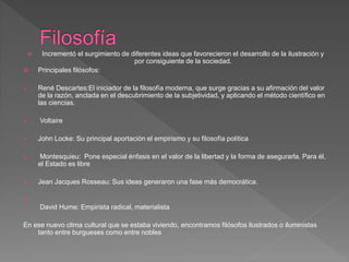 Incrementó el surgimiento de diferentes ideas que favorecieron el desarrollo de la ilustración y
por consiguiente de la sociedad.
 Principales filósofos:
 René Descartes:El iniciador de la filosofía moderna, que surge gracias a su afirmación del valor
de la razón, anclada en el descubrimiento de la subjetividad, y aplicando el método científico en
las ciencias.
 Voltaire
 John Locke: Su principal aportación el empirismo y su filosofía política
 Montesquieu: Pone especial énfasis en el valor de la libertad y la forma de asegurarla. Para él,
el Estado es libre
 Jean Jacques Rosseau: Sus ideas generaron una fase más democrática.

 David Hume: Empirista radical, materialista
En ese nuevo clima cultural que se estaba viviendo, encontramos filósofos ilustrados o iluministas
tanto entre burgueses como entre nobles
 