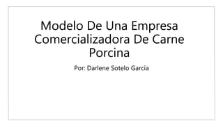 Modelo De Una Empresa
Comercializadora De Carne
Porcina
Por: Darlene Sotelo García
 