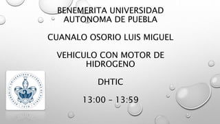 BENEMERITA UNIVERSIDAD
AUTONOMA DE PUEBLA
CUANALO OSORIO LUIS MIGUEL
VEHICULO CON MOTOR DE
HIDROGENO
DHTIC
13:00 – 13:59
 