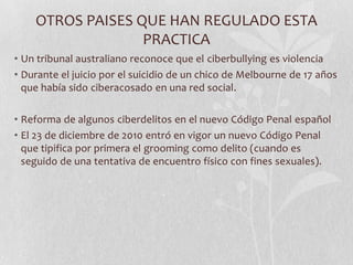 OTROS PAISES QUE HAN REGULADO ESTA
                  PRACTICA
• Un tribunal australiano reconoce que el ciberbullying es violencia
• Durante el juicio por el suicidio de un chico de Melbourne de 17 años
  que había sido ciberacosado en una red social.

• Reforma de algunos ciberdelitos en el nuevo Código Penal español
• El 23 de diciembre de 2010 entró en vigor un nuevo Código Penal
  que tipifica por primera el grooming como delito (cuando es
  seguido de una tentativa de encuentro físico con fines sexuales).
 