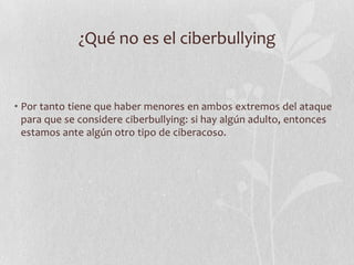 ¿Qué no es el ciberbullying


• Por tanto tiene que haber menores en ambos extremos del ataque
  para que se considere ciberbullying: si hay algún adulto, entonces
  estamos ante algún otro tipo de ciberacoso.
 