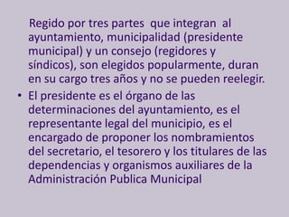 Regido por tres partes que integran al
  ayuntamiento, municipalidad (presidente
  municipal) y un consejo (regidores y
  síndicos), son elegidos popularmente, duran
  en su cargo tres años y no se pueden reelegir.
• El presidente es el órgano de las
  determinaciones del ayuntamiento, es el
  representante legal del municipio, es el
  encargado de proponer los nombramientos
  del secretario, el tesorero y los titulares de las
  dependencias y organismos auxiliares de la
  Administración Publica Municipal
 