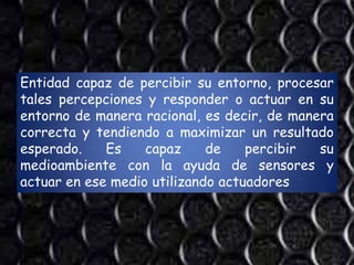 Entidad capaz de percibir su entorno, procesar
tales percepciones y responder o actuar en su
entorno de manera racional, es decir, de manera
correcta y tendiendo a maximizar un resultado
esperado.    Es    capaz     de    percibir  su
medioambiente con la ayuda de sensores y
actuar en ese medio utilizando actuadores
 