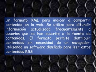 Un formato XML para indicar o compartir
contenido en la web. Se utiliza para difundir
información actualizada frecuentemente a
usuarios que se han suscrito a la fuente de
contenidos. El formato permite distribuir
contenidos sin necesidad de un navegador,
utilizando un software diseñado para leer estos
contenidos RSS
 