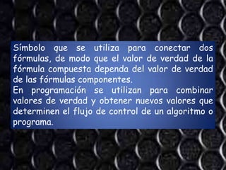 Símbolo que se utiliza para conectar dos
fórmulas, de modo que el valor de verdad de la
fórmula compuesta dependa del valor de verdad
de las fórmulas componentes.
En programación se utilizan para combinar
valores de verdad y obtener nuevos valores que
determinen el flujo de control de un algoritmo o
programa.
 