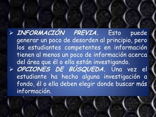  INFORMACIÓN           PREVIA. Esto puede
  generar un poco de desorden al principio, pero
  los estudiantes competentes en información
  tienen al menos un poco de información acerca
  del área que él o ella están investigando.
 OPCIONES DE BÚSQUEDA. Una vez el
  estudiante ha hecho alguna investigación a
  fondo, él o ella deben elegir donde buscar más
  información.
 