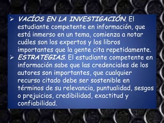  VACÍOS EN LA INVESTIGACIÓN. El
  estudiante competente en información, que
  está inmerso en un tema, comienza a notar
  cuáles son los expertos y los libros
  importantes que la gente cita repetidamente.
 ESTRATEGIAS. El estudiante competente en
  información sabe que las credenciales de los
  autores son importantes, que cualquier
  recurso citado debe ser sostenible en
  términos de su relevancia, puntualidad, sesgos
  o prejuicios, credibilidad, exactitud y
  confiabilidad.
 