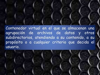 Contenedor virtual en el que se almacenan una
agrupación de archivos de datos y otros
subdirectorios, atendiendo a su contenido, a su
propósito o a cualquier criterio que decida el
usuario.
 