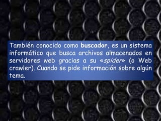 También conocido como buscador, es un sistema
informático que busca archivos almacenados en
servidores web gracias a su «spider» (o Web
crawler). Cuando se pide información sobre algún
tema.
 