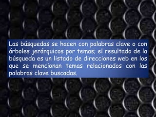 Las búsquedas se hacen con palabras clave o con
árboles jerárquicos por temas; el resultado de la
búsqueda es un listado de direcciones web en los
que se mencionan temas relacionados con las
palabras clave buscadas.
 