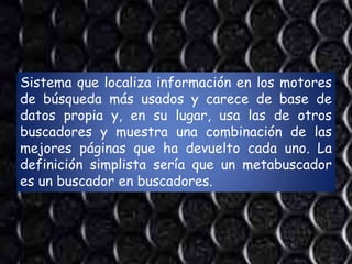 Sistema que localiza información en los motores
de búsqueda más usados y carece de base de
datos propia y, en su lugar, usa las de otros
buscadores y muestra una combinación de las
mejores páginas que ha devuelto cada uno. La
definición simplista sería que un metabuscador
es un buscador en buscadores.
 
