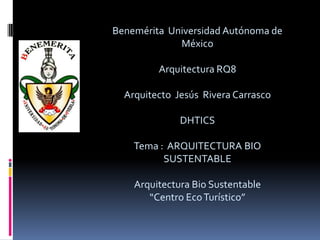 Benemérita Universidad Autónoma de
             México

         Arquitectura RQ8

  Arquitecto Jesús Rivera Carrasco

              DHTICS

    Tema : ARQUITECTURA BIO
          SUSTENTABLE

    Arquitectura Bio Sustentable
       “Centro Eco Turístico”
 