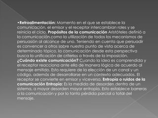 •Retroalimentación: Momento en el que se establece la
comunicación, el emisor y el receptor intercambian roles y se
reinicia el ciclo. Propósitos de la comunicación Aristóteles definió a
la comunicación como la utilización de todos los mecanismos de
persuasión al alcance de uno. Teniendo en cuenta que persuadir
es convencer a otros sobre nuestro punto de vista acerca de
determinado tópico, la comunicación desde esta perspectiva
busca la unificación de criterios a través de la imposición.
¿Cuándo existe comunicación? Cuando la idea es comprendida y
el receptor reacciona ante ella de manera lógica de acuerdo al
mensaje emitido. Esto requiere de la elección de un canal y un
código, además de desarrollarse en un contexto adecuados. El
receptor se convierte en emisor y viceversa. Entropía o ruidos de la
comunicación Entropía: Es la medida de desorden dentro de un
sistema, a mayor desorden mayor entropía. Esto establece barreras
a la comunicación y por lo tanto pérdida parcial o total del
mensaje.

 
