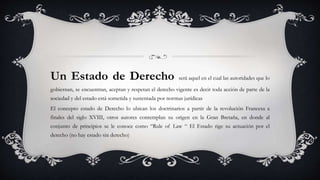 Un Estado de Derecho será aquel en el cual las autoridades que lo
gobiernan, se encuentran, aceptan y respetan el derecho vigente es decir toda acción de parte de la
sociedad y del estado está sometida y sustentada por normas jurídicas
El concepto estado de Derecho lo ubican los doctrinarios a partir de la revolución Francesa a
finales del siglo XVIII, otros autores contemplan su origen en la Gran Bretaña, en donde al
conjunto de principios se le conoce como “Rule of Law “ El Estado rige su actuación por el
derecho (no hay estado sin derecho)
 