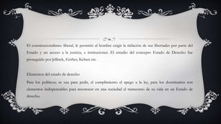 El constitucionalismo liberal, le permitió al hombre exigir la titilación de sus libertades por parte del
Estado y un acceso a la justicia, e instituciones. El estudio del concepto Estado de Derecho fue
proseguido por Jellinek, Gerber, Kelsen etc.
Elementos del estado de derecho
Para los políticos; se usa para pedir, el cumplimiento el apego a la ley, para los doctrinarios son
elementos indispensables para reconocer en una sociedad el transcurso de su vida en un Estado de
derecho.
 