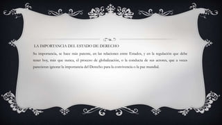 LA IMPORTANCIA DEL ESTADO DE DERECHO
Su importancia, se hace más patente, en las relaciones entre Estados, y en la regulación que debe
tener hoy, más que nunca, el proceso de globalización, o la conducta de sus actores, que a veces
parecieran ignorar la importancia del Derecho para la convivencia o la paz mundial.
 