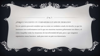 ¿PORQUE NO EXISTE UN VERDADERO ESTADO DE DERECHO?
En mi opinión personal considero que no existe un verdadero estado de derecho ya que los
mexicanos nos conformamos con lo que nos muestran nuestros gobernantes nos dicen y el
cómo maquillan todas las situaciones de inconformidad del país, pese a que tengamos
argumentos nunca hacemos nada para tener un país con democracia.
 