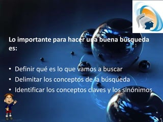 Lo importante para hacer una buena búsqueda
es:
• Definir qué es lo que vamos a buscar
• Delimitar los conceptos de la búsqueda
• Identificar los conceptos claves y los sinónimos
 