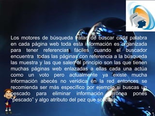 Los motores de búsqueda tratan de buscar cada palabra
en cada página web toda esta información es organizada
para tener referencias fáciles cuando el buscador
encuentra todas las páginas con referencia a la búsqueda
las muestra y las que salen al principio son las que tienen
muchas páginas web enlazadas a ellas cada una actúa
como un voto pero actualmente ya existe mucha
información abecés no verídica en la red entonces se
recomienda ser más específico por ejemplo si buscas un
pescado para eliminar información errónea pones
“pescado” y algo atributo del pez que solicitas.
 