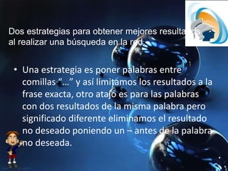 Dos estrategias para obtener mejores resultados
al realizar una búsqueda en la red.
• Una estrategia es poner palabras entre
comillas “…” y así limitamos los resultados a la
frase exacta, otro atajo es para las palabras
con dos resultados de la misma palabra pero
significado diferente eliminamos el resultado
no deseado poniendo un – antes de la palabra
no deseada.
 