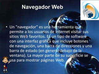 Navegador Web
• Un "navegador" es una herramienta que
permite a los usuarios de Internet visitar sus
sitios Web favoritos. Es un tipo de software
con una interfaz gráfica que incluye botones
de navegación, una barra de direcciones y una
barra de estado (en general debajo de la
ventana). La mayor parte de su superficie se
usa para mostrar páginas Web.
 