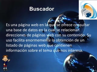 Buscador
Es una página web en la que se ofrece consultar
una base de datos en la cual se relacionan
direcciones de páginas web con su contenido. Su
uso facilita enormemente la obtención de un
listado de páginas web que contienen
información sobre el tema que nos interesa.
 