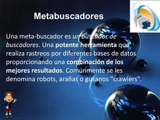 Metabuscadores
Una meta-buscador es un buscador de
buscadores. Una potente herramienta que
realiza rastreos por diferentes bases de datos
proporcionando una combinación de los
mejores resultados. Comúnmente se les
denomina robots, arañas o gusanos "crawlers".
 