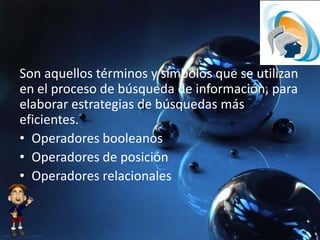 Son aquellos términos y símbolos que se utilizan
en el proceso de búsqueda de información, para
elaborar estrategias de búsquedas más
eficientes.
• Operadores booleanos
• Operadores de posición
• Operadores relacionales
 
