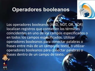 Operadores booleanos
Los operadores booleanos (AND, NOT, OR, XOR)
localizan registros que contienen los términos
coincidentes en uno de los campos especificados o
en todos los campos especificados. Utilizar
operadores booleanos para conectar palabras o
frases entre más de un campo de texto, o utilizar
operadores booleanos para conectar palabras o
frases dentro de un campo de texto.
 