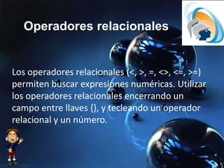 Operadores relacionales
Los operadores relacionales (<, >, =, <>, <=, >=)
permiten buscar expresiones numéricas. Utilizar
los operadores relacionales encerrando un
campo entre llaves {}, y tecleando un operador
relacional y un número.
 