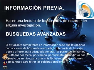 INFORMACIÓN PREVIA.
Hacer una lectura de fondo antes de emprender
alguna investigación.
El estudiante competente en información sabe que las páginas
con opciones de búsqueda avanzada, a diferencia de las cajas
que se ofrecen para búsqueda general, les permiten limitar los
resultados por fecha, por campo, por formato de medios o por
formato de archivo; para usar más fácilmente los operadores
Booleanos; y para filtrar las palabras problema
BÚSQUEDAS AVANZADAS
 
