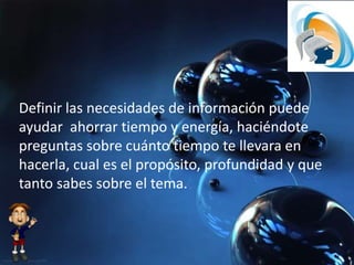 Definir las necesidades de información puede
ayudar ahorrar tiempo y energía, haciéndote
preguntas sobre cuánto tiempo te llevara en
hacerla, cual es el propósito, profundidad y que
tanto sabes sobre el tema.
 