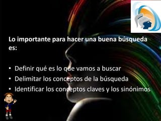 Lo importante para hacer una buena búsqueda
es:
• Definir qué es lo que vamos a buscar
• Delimitar los conceptos de la búsqueda
• Identificar los conceptos claves y los sinónimos
 